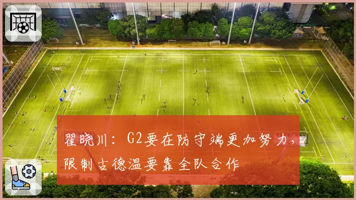 翟晓川:G2要在防守端更加努力,限制古德温要靠全队合作