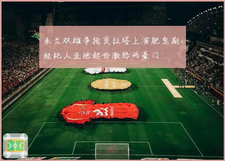 米兰双雄争抢莫拉塔上演肥皂剧,经纪人坐地起价激怒两豪门