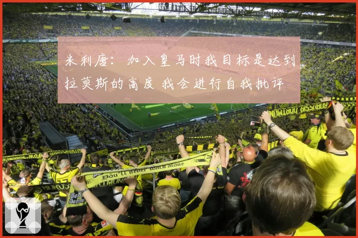 米利唐：加入皇马时我目标是达到拉莫斯的高度 我会进行自我批评