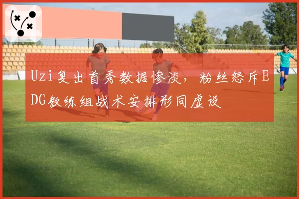 Uzi复出首秀数据惨淡,粉丝怒斥EDG教练组战术安排形同虚设