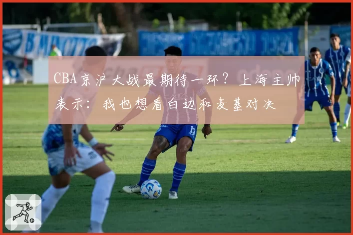 CBA京沪大战最期待一环？上海主帅表示：我也想看白边和麦基对决