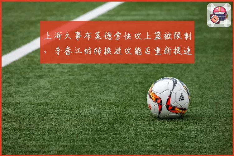 上海久事布莱德索快攻上篮被限制,李春江的转换进攻能否重新提速?