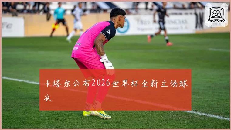 卡塔尔公布2026世界杯全新主场球衣