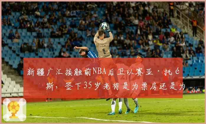 新疆广汇接触前NBA后卫以赛亚·托马斯，签下35岁老将是为票房还是为战绩？
