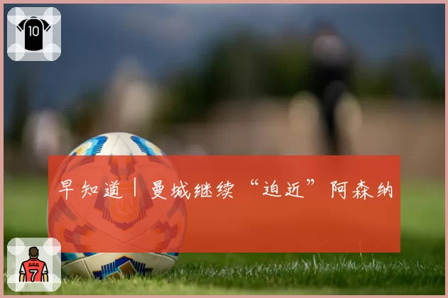 早知道|曼城继续“迫近”阿森纳