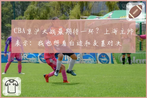 CBA京沪大战最期待一环？上海主帅表示：我也想看白边和麦基对决