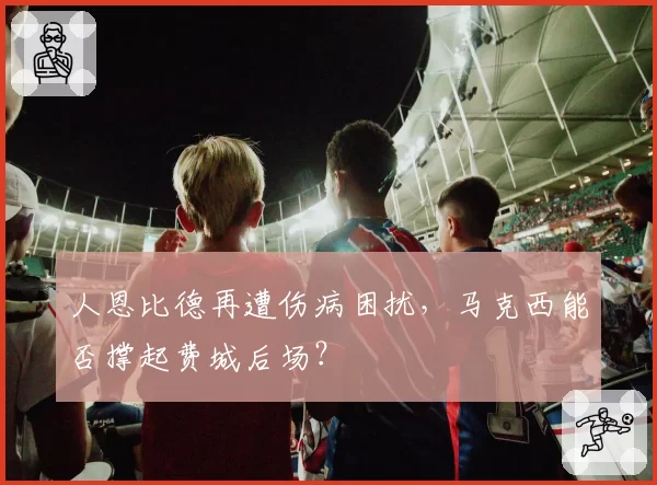 人恩比德再遭伤病困扰，马克西能否撑起费城后场？