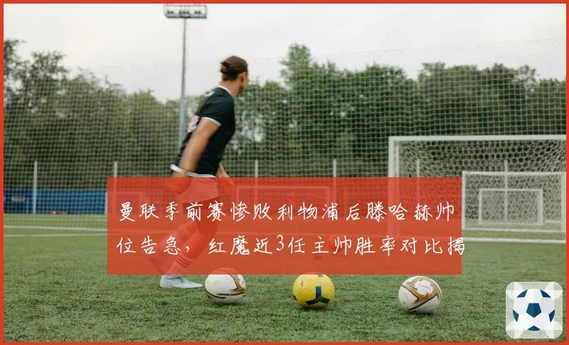 曼联季前赛惨败利物浦后滕哈赫帅位告急，红魔近3任主帅胜率对比揭示问题根源不在战术板