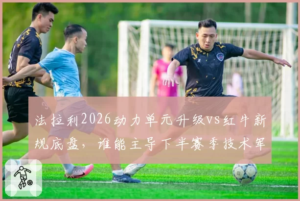 法拉利2026动力单元升级vs红牛新规底盘，谁能主导下半赛季技术军备竞赛
