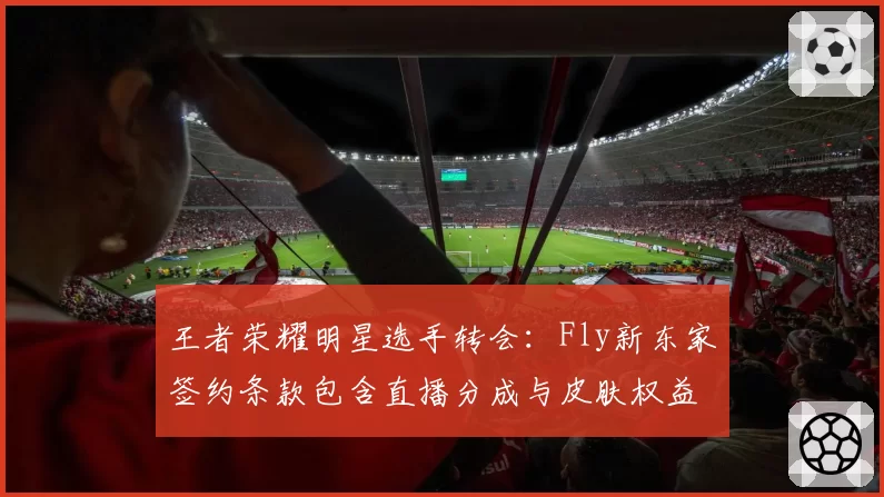 王者荣耀明星选手转会：Fly新东家签约条款包含直播分成与皮肤权益