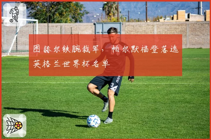 图赫尔铁腕裁军,帕尔默福登落选英格兰世界杯名单