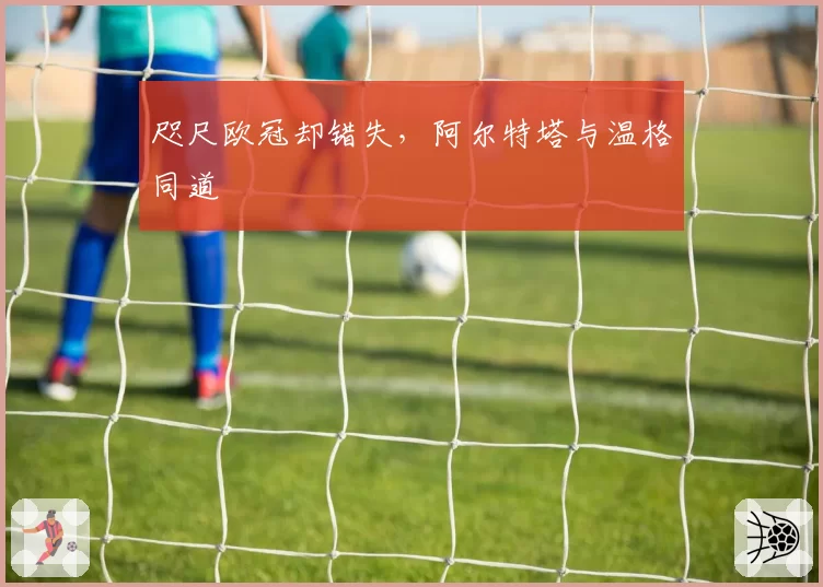 咫尺欧冠却错失,阿尔特塔与温格同道