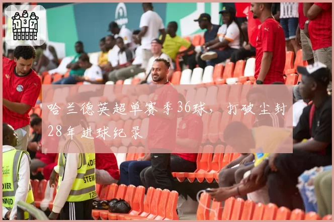 哈兰德英超单赛季36球，打破尘封28年进球纪录
