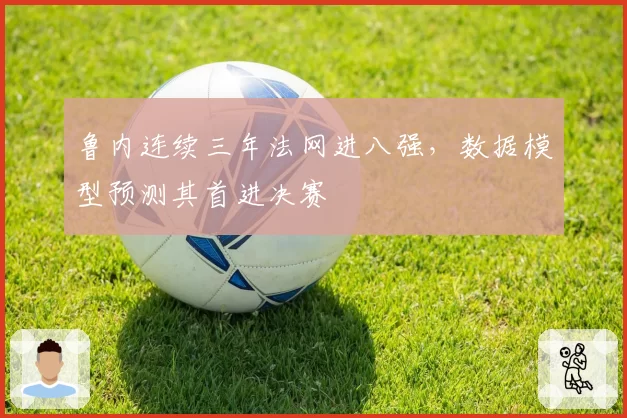鲁内连续三年法网进八强,数据模型预测其首进决赛