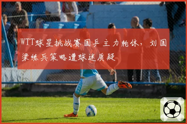 WTT球星挑战赛国乒主力轮休，刘国梁练兵策略遭球迷质疑