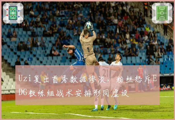 Uzi复出首秀数据惨淡,粉丝怒斥EDG教练组战术安排形同虚设