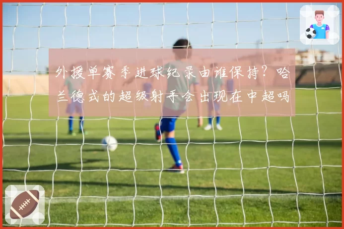 外援单赛季进球纪录由谁保持？哈兰德式的超级射手会出现在中超吗？