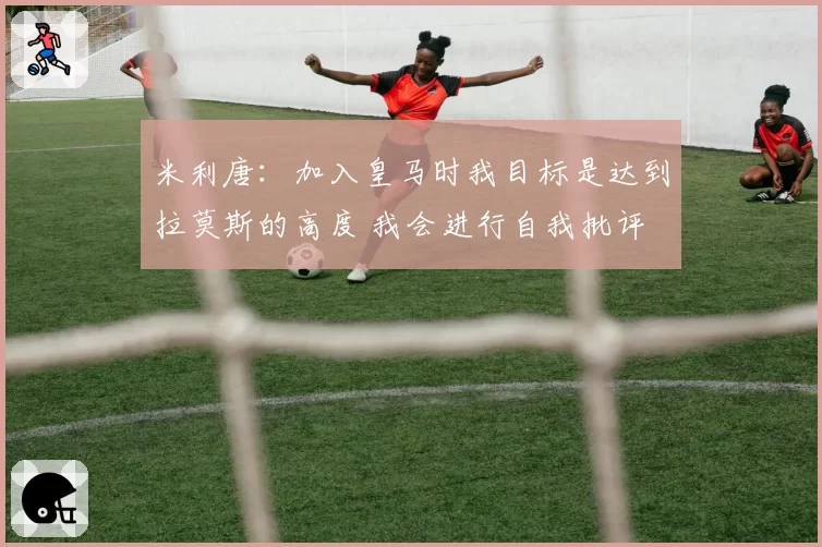 米利唐：加入皇马时我目标是达到拉莫斯的高度 我会进行自我批评