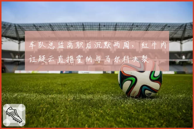 车队总监离职后沉默两周，红牛内讧疑云直指霍纳与马尔科决裂