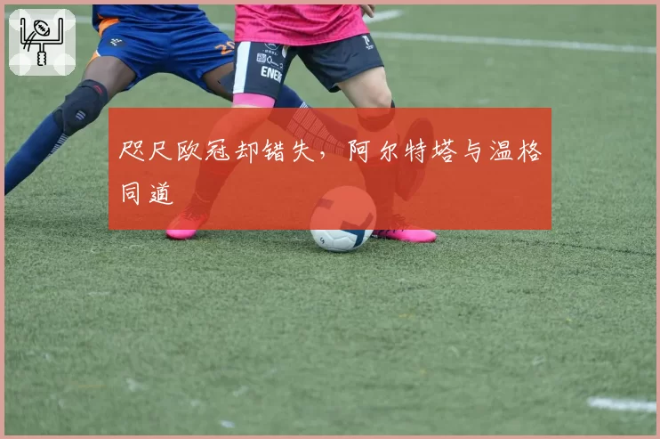 咫尺欧冠却错失,阿尔特塔与温格同道