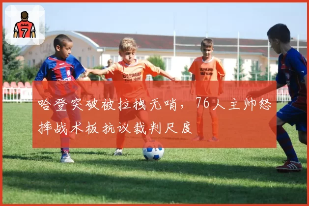 哈登突破被拉拽无哨,76人主帅怒摔战术板抗议裁判尺度