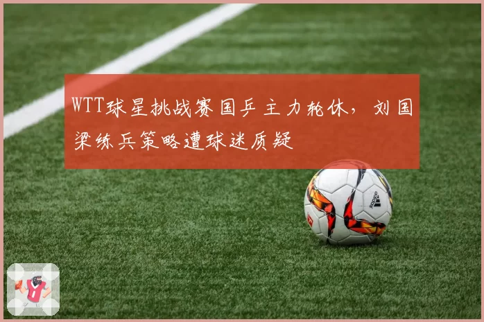 WTT球星挑战赛国乒主力轮休，刘国梁练兵策略遭球迷质疑