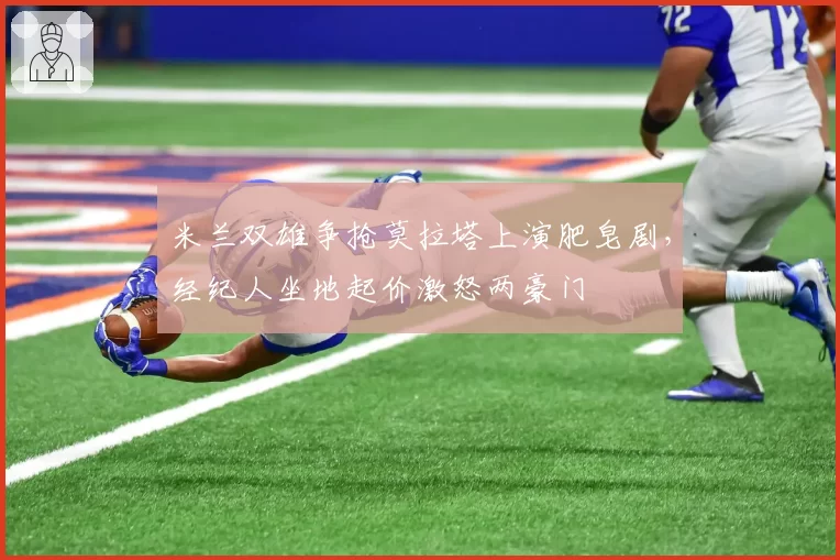 米兰双雄争抢莫拉塔上演肥皂剧,经纪人坐地起价激怒两豪门