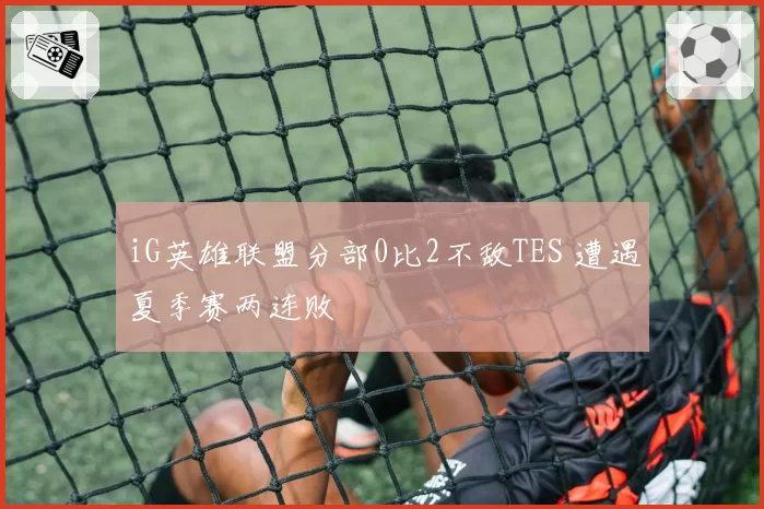 iG英雄联盟分部0比2不敌TES 遭遇夏季赛两连败