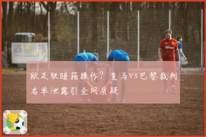 欧足联暗箱操作?皇马vs巴黎裁判名单泄露引全网质疑