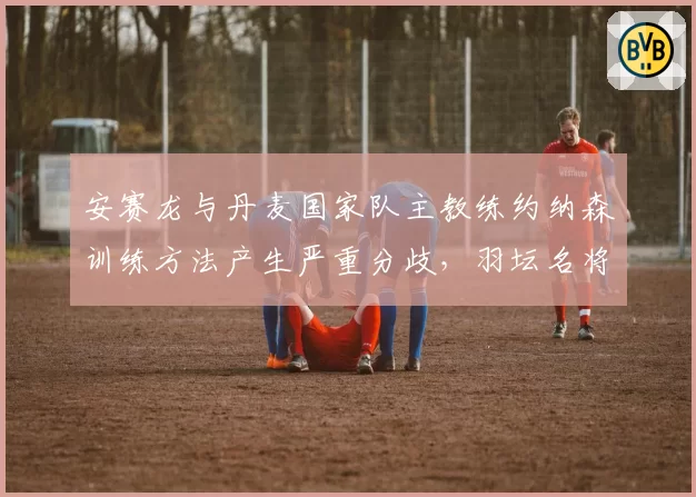 安赛龙与丹麦国家队主教练约纳森训练方法产生严重分歧,羽坛名将或考虑外教