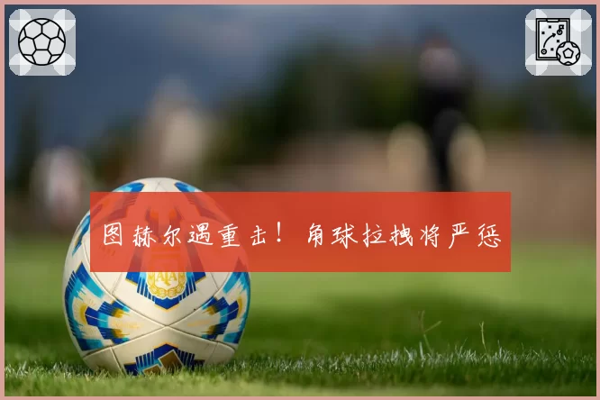 图赫尔遇重击！角球拉拽将严惩