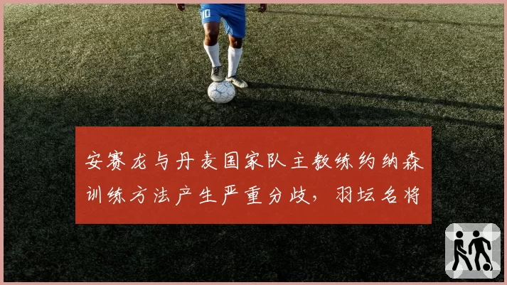 安赛龙与丹麦国家队主教练约纳森训练方法产生严重分歧,羽坛名将或考虑外教