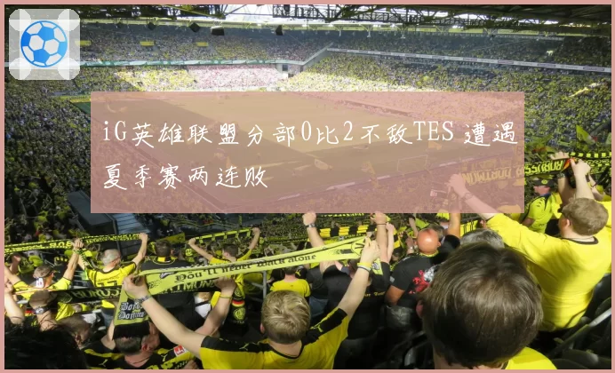 iG英雄联盟分部0比2不敌TES 遭遇夏季赛两连败
