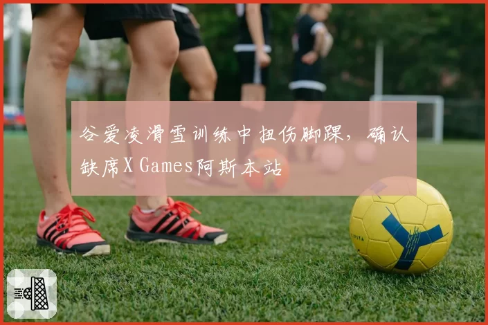 谷爱凌滑雪训练中扭伤脚踝,确认缺席X Games阿斯本站