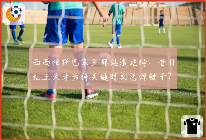 西西帕斯巴塞罗那站遭逆转，昔日红土天才为何关键时刻总掉链子？
