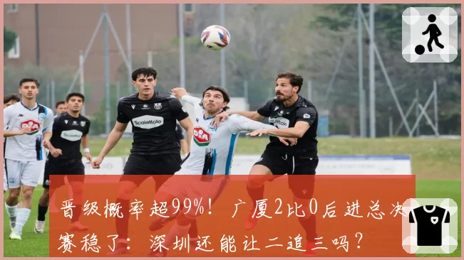 晋级概率超99%！广厦2比0后进总决赛稳了：深圳还能让二追三吗？