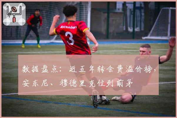 数据盘点：近五年转会费溢价榜，安东尼、穆德里克位列前茅